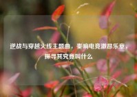 逆战与穿越火线主题曲，奏响电竞激昂乐章，探寻其究竟叫什么