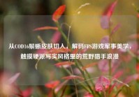 从COD16鬃蜥皮肤切入，解码FPS游戏军事美学，触摸硬派写实风格里的荒野猎手浪漫
