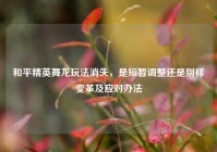 和平精英舞龙玩法消失，是短暂调整还是别样变革及应对办法