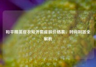 和平精英皮衣短外套皮肤价格表，时尚利器全解析
