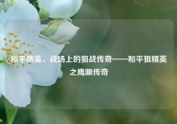 和平精英，战场上的狙战传奇——和平狙精英之鹰眼传奇