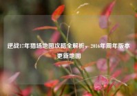 逆战17年猎场地图攻略全解析，2016年周年版本更新地图