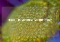 R9000P，畅玩CF及能否玩3A游戏的探讨