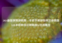 2024最新保姆级教程，手把手教你如何注册韩国LOL手游如何注册韩国lol手游账号