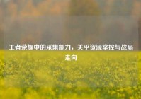 王者荣耀中的采集能力，关乎资源掌控与战局走向