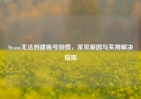 Steam无法创建账号别慌，常见原因与实用解决指南