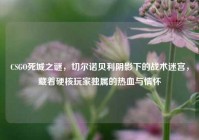 CSGO死城之谜，切尔诺贝利阴影下的战术迷宫，藏着硬核玩家独属的热血与情怀
