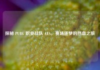 探秘 PUBG 职业战队 ATA，赛场逐梦的热血之旅
