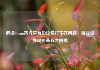 解读Steam蒸汽平台协议及打不开问题，游戏世界规则基石之困扰