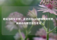 枪法与欢乐交织，走进孙岛CSGO硬核电竞世界，揭秘孙岛辉空出生年月