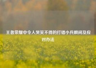 王者荣耀中令人哭笑不得的打错小兵瞬间及应对办法