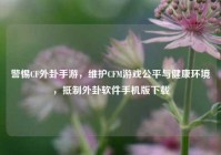 警惕CF外卦手游，维护CFM游戏公平与健康环境，抵制外卦软件手机版下载