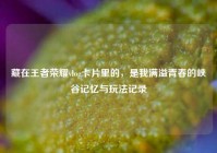藏在王者荣耀vlog卡片里的，是我满溢青春的峡谷记忆与玩法记录
