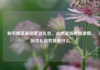 和平精英最新套装礼包，点燃战场时尚激情，探寻礼包究竟是什么