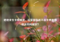 绝地求生卡顿难退，玩家面临退不出卡界面困境该如何是好？