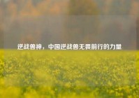 逆战兽神，中国逆战兽无畏前行的力量