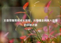 王者荣耀青铜成长旅程，从懵懂走向渐入佳境的获取之路