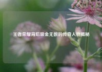 王者荣耀背后吸金无数的传奇人物揭秘