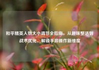 和平精英人物大小调节全指南，从趣味整活到战术优化，解锁手游操作新维度