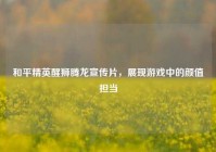和平精英醒狮腾龙宣传片，展现游戏中的颜值担当