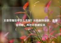王者荣耀反甲怎么克制？从机制到出装、英雄全攻略，再也不怕被反杀