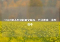 CSGO进图不加载问题全解析，为何进图一直加载中
