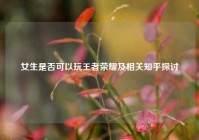 女生是否可以玩王者荣耀及相关知乎探讨