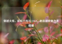 穿越火线、彩虹六号与 CSGO，射击游戏魅力大碰撞