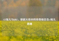 CF宠儿与QBZ，穿越火线中的传奇组合及cf宠儿直播