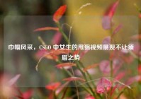 巾帼风采，CSGO 中女生的甩狙视频展现不让须眉之势