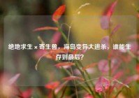 绝地求生×寄生兽，海岛变异大逃杀，谁能生存到最后？