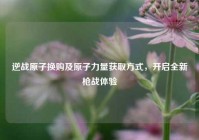 逆战原子换购及原子力量获取方式，开启全新枪战体验