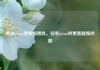 解决Steam更新慢困扰，安装steam时更新超慢问题