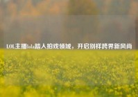 LOL主播lola踏入拍戏领域，开启别样跨界新风尚