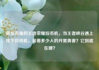 藏在街角的王者荣耀投币机，当王者峡谷遇上线下投币机，装着多少人的开黑青春？它到底在哪？