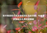 和平精英哈尔滨冰雪联动礼包全攻略，专属福利领取及礼券价格揭秘