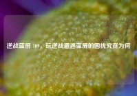 逆战蓝屏 109，玩逆战遭遇蓝屏的困扰究竟为何