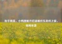 和平精英，小鸭团聚开启温暖欢乐游戏之旅，视频来袭