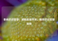 奏响逆战旋律，领略英雄风采，播放逆战英雄视频