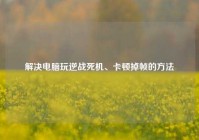 解决电脑玩逆战死机、卡顿掉帧的方法