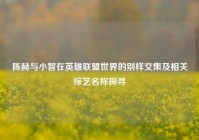 陈赫与小智在英雄联盟世界的别样交集及相关综艺名称探寻