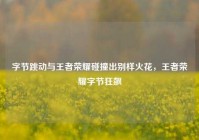 字节跳动与王者荣耀碰撞出别样火花，王者荣耀字节狂飙