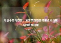 电信小哥与亚瑟，王者荣耀亚瑟吧里虚拟与现实的奇妙碰撞