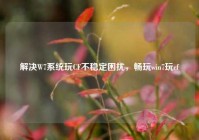 解决W7系统玩CF不稳定困扰，畅玩win7玩cf
