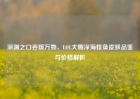 深渊之口吞噬万物，LOL大嘴深海怪鱼皮肤品鉴与价格解析