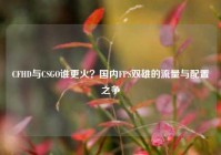 CFHD与CSGO谁更火？国内FPS双雄的流量与配置之争