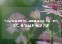 逆战战意星河评测，星河璀璨战意不灭，颜值与实力并存的全新神武多少钱？
