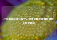 CF高清大区竞技模式，枪战竞技全新巅峰体验及玩法解析