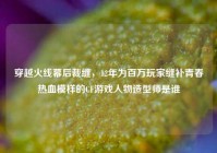穿越火线幕后裁缝，12年为百万玩家缝补青春热血模样的CF游戏人物造型师是谁