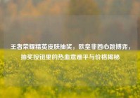 王者荣耀精英皮肤抽奖，欧皇非酋心跳博弈，抽奖按钮里的热血意难平与价格揭秘